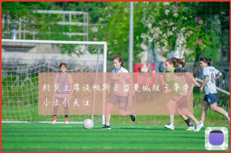 科莫主席谈帕斯去留曼城纽卡争夺小法引关注