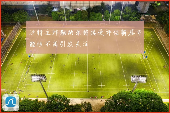 沙特主帅勒纳尔将接受评估解雇可能性不高引发关注